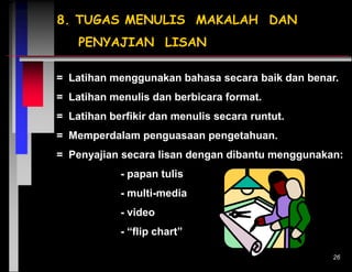 8. TUGAS MENULIS MAKALAH DAN
PENYAJIAN LISAN
= Latihan menggunakan bahasa secara baik dan benar.
= Latihan menulis dan berbicara format.
= Latihan berfikir dan menulis secara runtut.
= Memperdalam penguasaan pengetahuan.
= Penyajian secara lisan dengan dibantu menggunakan:
- papan tulis
- multi-media
- video
- “flip chart”
26

 