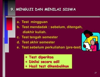9. MENGUJI DAN MENILAI SISWA

a. Test mingguan
b. Test mendadak : sebelum, ditengah,
diakhir kuliah.
c. Test tengah semester
d. Test akhir semester
e. Test sebelum perkuliahan (pre-test)
= Test diperiksa
= Dinilai secara adil
= Hasil test dikembalikan
27

 