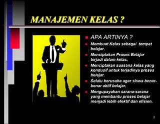 MANAJEMEN KELAS ?


APA ARTINYA ?



Membuat Kelas sebagai tempat
belajar.
Menciptakan Proses Belajar
terjadi dalam kelas.
Menciptakan suasana kelas yang
kondusif untuk terjadinya proses
belajar.
Selalu berusaha agar siswa benarbenar aktif belajar.
Mengupayakan sarana-sarana
yang membantu proses belajar
menjadi lebih efektif dan efisien.








3

 