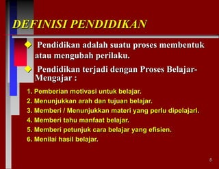 DEFINISI PENDIDIKAN
 Pendidikan adalah suatu proses membentuk
atau mengubah perilaku.
 Pendidikan terjadi dengan Proses BelajarMengajar :
1. Pemberian motivasi untuk belajar.
2. Menunjukkan arah dan tujuan belajar.
3. Memberi / Menunjukkan materi yang perlu dipelajari.
4. Memberi tahu manfaat belajar.
5. Memberi petunjuk cara belajar yang efisien.
6. Menilai hasil belajar.
5

 