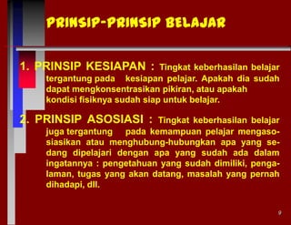 PRINSIP-PRINSIP BELAJAR
1. PRINSIP KESIAPAN :

Tingkat keberhasilan belajar
tergantung pada kesiapan pelajar. Apakah dia sudah
dapat mengkonsentrasikan pikiran, atau apakah
kondisi fisiknya sudah siap untuk belajar.

2. PRINSIP ASOSIASI :

Tingkat keberhasilan belajar
juga tergantung pada kemampuan pelajar mengasosiasikan atau menghubung-hubungkan apa yang sedang dipelajari dengan apa yang sudah ada dalam
ingatannya : pengetahuan yang sudah dimiliki, pengalaman, tugas yang akan datang, masalah yang pernah
dihadapi, dll.
9

 