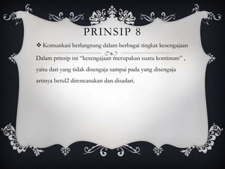 PRINSIP 8
 Komunkasi berlangsung dalam berbagai tingkat kesengajaan
Dalam prinsip ini “kesengajaan merupakan suatu kontinum” ,
yaitu dari yang tidak disengaja sampai pada yang disengaja
artinya betul2 direncanakan dan disadari.
 