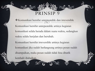 PRINSIP 9
Komunikasi bersifat unrepeatable dan irreversible
Komunikasi bersifat unrepeatable artinya kegiatan
komunikasi selalu berada dalam suatu waktu, sedangkan
waktu selalu berjalan dan berubah.
Komunikasi bersifat irreversible artinya kegiatan
komunikasi jika sudah berlangsung artinya pesan sudah
disampaikan, maka pesan sudah tidak bisa ditarik
kembali/diabaikan.
 