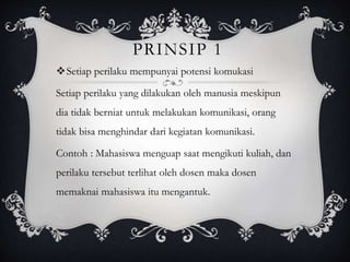 PRINSIP 1
Setiap perilaku mempunyai potensi komukasi
Setiap perilaku yang dilakukan oleh manusia meskipun
dia tidak berniat untuk melakukan komunikasi, orang
tidak bisa menghindar dari kegiatan komunikasi.
Contoh : Mahasiswa menguap saat mengikuti kuliah, dan
perilaku tersebut terlihat oleh dosen maka dosen
memaknai mahasiswa itu mengantuk.
 
