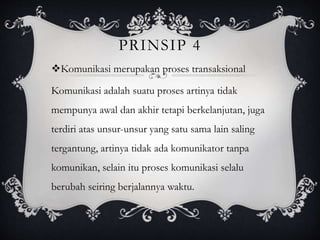 PRINSIP 4
Komunikasi merupakan proses transaksional
Komunikasi adalah suatu proses artinya tidak
mempunya awal dan akhir tetapi berkelanjutan, juga
terdiri atas unsur-unsur yang satu sama lain saling
tergantung, artinya tidak ada komunikator tanpa
komunikan, selain itu proses komunikasi selalu
berubah seiring berjalannya waktu.
 