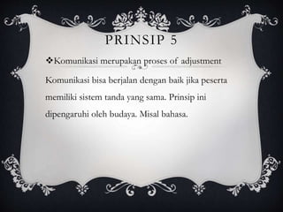 PRINSIP 5
Komunikasi merupakan proses of adjustment
Komunikasi bisa berjalan dengan baik jika peserta
memiliki sistem tanda yang sama. Prinsip ini
dipengaruhi oleh budaya. Misal bahasa.
 