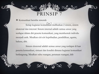 PRINSIP 7
 Komunikasi bersifat sistemik
Setiap kegiatan komunikasi melibatkan 2 sistem, sistem
eksternal dan internal. Sistem internal adalah semua unsur yang
terdapat dalam diri peserta komunikasi, yang membentuk individu
menjadi unik. Misalkan ciri-ciri kepribadian, pendidikan, agama,
bahasa, dsb.
Sistem eksternal adalah semua unsur yang terdapat di luar
peserta komunikasi, sistuasi dan kondisi dimana kegiatan komunikasi
berlangsung. Misalkan suhu ruangan, penataan ruangan, dsb
 