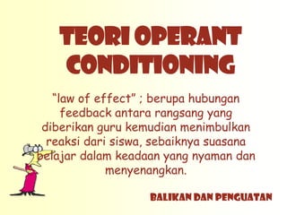 TEORI OPERANT
   CONDITIONING
   “law of effect” ; berupa hubungan
     feedback antara rangsang yang
 diberikan guru kemudian menimbulkan
  reaksi dari siswa, sebaiknya suasana
belajar dalam keadaan yang nyaman dan
             menyenangkan.

                   BALIKAN DAN PENGUATAN
 
