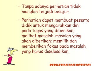 • Tanpa adanya perhatian tidak
  mungkin terjadi belajar.
• Perhatian dapat membuat peserta
  didik untuk mengarahkan diri
  pada tugas yang diberikan;
  melihat masalah-masalah yang
  akan diberikan; memilih dan
  memberikan fokus pada masalah
  yang harus diselesaikan.


               Perhatian dan Motivasi
 