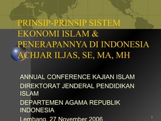 1
PRINSIP-PRINSIP SISTEM
EKONOMI ISLAM &
PENERAPANNYA DI INDONESIA
ACHJAR ILJAS, SE, MA, MH
ANNUAL CONFERENCE KAJIAN ISLAM
DIREKTORAT JENDERAL PENDIDIKAN
ISLAM
DEPARTEMEN AGAMA REPUBLIK
INDONESIA
 