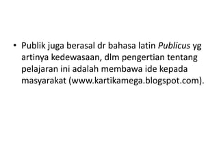 • Publik juga berasal dr bahasa latin Publicus yg
artinya kedewasaan, dlm pengertian tentang
pelajaran ini adalah membawa ide kepada
masyarakat (www.kartikamega.blogspot.com).
 