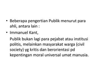 • Beberapa pengertian Publik menurut para
ahli, antara lain :
• Immanuel Kant,
Publik bukan lagi para pejabat atau institusi
politis, melainkan masyarakat warga (civil
society) yg kritis dan berorientasi pd
kepentingan moral universal umat manusia.
 