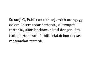 Sukadji G, Publik adalah sejumlah orang, yg
dalam kesempatan tertentu, di tempat
tertentu, akan berkomunikasi dengan kita.
Latipah Hendrati, Publik adalah komunitas
masyarakat tertentu.
 