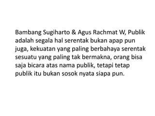 Bambang Sugiharto & Agus Rachmat W, Publik
adalah segala hal serentak bukan apap pun
juga, kekuatan yang paling berbahaya serentak
sesuatu yang paling tak bermakna, orang bisa
saja bicara atas nama publik, tetapi tetap
publik itu bukan sosok nyata siapa pun.
 