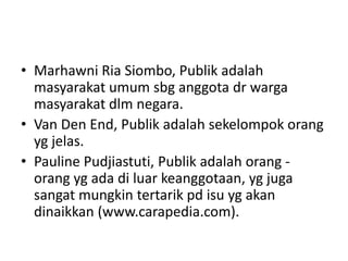 • Marhawni Ria Siombo, Publik adalah
masyarakat umum sbg anggota dr warga
masyarakat dlm negara.
• Van Den End, Publik adalah sekelompok orang
yg jelas.
• Pauline Pudjiastuti, Publik adalah orang -
orang yg ada di luar keanggotaan, yg juga
sangat mungkin tertarik pd isu yg akan
dinaikkan (www.carapedia.com).
 
