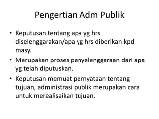 Pengertian Adm Publik
• Keputusan tentang apa yg hrs
diselenggarakan/apa yg hrs diberikan kpd
masy.
• Merupakan proses penyelenggaraan dari apa
yg telah diputuskan.
• Keputusan memuat pernyataan tentang
tujuan, administrasi publik merupakan cara
untuk merealisaikan tujuan.
 
