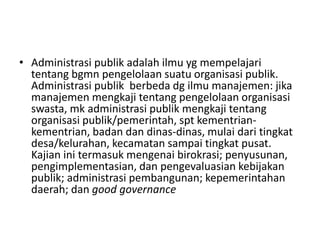 • Administrasi publik adalah ilmu yg mempelajari
tentang bgmn pengelolaan suatu organisasi publik.
Administrasi publik berbeda dg ilmu manajemen: jika
manajemen mengkaji tentang pengelolaan organisasi
swasta, mk administrasi publik mengkaji tentang
organisasi publik/pemerintah, spt kementrian-
kementrian, badan dan dinas-dinas, mulai dari tingkat
desa/kelurahan, kecamatan sampai tingkat pusat.
Kajian ini termasuk mengenai birokrasi; penyusunan,
pengimplementasian, dan pengevaluasian kebijakan
publik; administrasi pembangunan; kepemerintahan
daerah; dan good governance
 