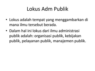 Lokus Adm Publik
• Lokus adalah tempat yang menggambarkan di
mana ilmu tersebut berada.
• Dalam hal ini lokus dari ilmu administrasi
publik adalah: organisasi publik, kebijakan
publik, pelayanan publik, manajemen publik.
 