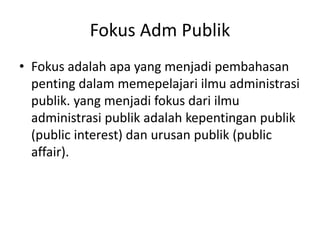 Fokus Adm Publik
• Fokus adalah apa yang menjadi pembahasan
penting dalam memepelajari ilmu administrasi
publik. yang menjadi fokus dari ilmu
administrasi publik adalah kepentingan publik
(public interest) dan urusan publik (public
affair).
 