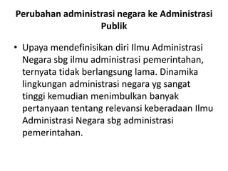 Perubahan administrasi negara ke Administrasi
Publik
• Upaya mendefinisikan diri Ilmu Administrasi
Negara sbg ilmu administrasi pemerintahan,
ternyata tidak berlangsung lama. Dinamika
lingkungan administrasi negara yg sangat
tinggi kemudian menimbulkan banyak
pertanyaan tentang relevansi keberadaan Ilmu
Administrasi Negara sbg administrasi
pemerintahan.
 