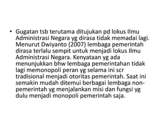 • Gugatan tsb terutama ditujukan pd lokus Ilmu
Administrasi Negara yg dirasa tidak memadai lagi.
Menurut Dwiyanto (2007) lembaga pemerintah
dirasa terlalu sempit untuk menjadi lokus Ilmu
Administrasi Negara. Kenyataan yg ada
menunjukkan bhw lembaga pemerintahan tidak
lagi memonopoli peran yg selama ini scr
tradisional menjadi otoritas pemerintah. Saat ini
semakin mudah ditemui berbagai lembaga non-
pemerintah yg menjalankan misi dan fungsi yg
dulu menjadi monopoli pemerintah saja.
 