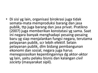 • Di sisi yg lain, organisasi birokrasi juga tidak
semata-mata memproduksi barang dan jasa
publik, ttp juga barang dan jasa privat. Pratikno
(2007) juga memberikan konstatasi yg sama. Saat
ini negara banyak menghadapi pesaing-pesaing
baru yg siap menjalankan fungsi negara, terutama
pelayanan publik, scr lebih efektif. Selain
pelayanan publik, dlm bidang pembangunan
ekonomi dan sosial, negara juga harus
menegosiasikan kepentingannya dg aktor-aktor
yg lain, yaitu pelaku bisnis dan kalangan civil
society (masyarakat sipil).
 