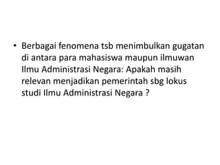 • Berbagai fenomena tsb menimbulkan gugatan
di antara para mahasiswa maupun ilmuwan
Ilmu Administrasi Negara: Apakah masih
relevan menjadikan pemerintah sbg lokus
studi Ilmu Administrasi Negara ?
 