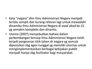 • Kata "negara‟ dlm Ilmu Administrasi Negara menjadi
terlalu sempit dan kurang relevan lagi untuk mewadahi
dinamika Ilmu Administrasi Negara di awal abad ke-21
yg semakin kompleks dan dinamis.
• Utomo (2007) menyebutkan bahwa dalam
perkembangan konsep Ilmu Administrasi Negara telah
terjadi pergeseran titik tekan dr negara yg semula
diposisikan sbg agen tunggal yg memiliki otoritas untuk
mengimplementasikan berbagai kebijakan publik
menjadi hanya sbg fasilitator bagi masyarakat.
 