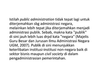 Istilah public administration tidak tepat lagi untuk
diterjemahkan sbg administrasi negara,
melainkan lebih tepat jika diterjemahkan menjadi
administrasi publik. Sebab, makna kata ‟publik‟
di sini jauh lebih luas drpd kata ‟negara‟ (Majelis
Guru Besar dan Jurusan Ilmu Administrasi Negara
UGM, 2007). Publik di sini menunjukkan
keterlibatan institusi-institusi non-negara baik di
sektor bisnis maupun civil society di dalam
pengadministrasian pemerintahan.
 