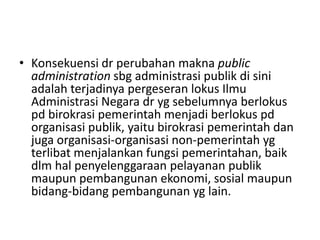 • Konsekuensi dr perubahan makna public
administration sbg administrasi publik di sini
adalah terjadinya pergeseran lokus Ilmu
Administrasi Negara dr yg sebelumnya berlokus
pd birokrasi pemerintah menjadi berlokus pd
organisasi publik, yaitu birokrasi pemerintah dan
juga organisasi-organisasi non-pemerintah yg
terlibat menjalankan fungsi pemerintahan, baik
dlm hal penyelenggaraan pelayanan publik
maupun pembangunan ekonomi, sosial maupun
bidang-bidang pembangunan yg lain.
 