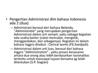 • Pengertian Administrasi dlm bahasa Indonesia
ada 2 (dua):
– Administrasi berasal dari bahasa Belanda,
"Administratie" yang merupakan pengertian
Administrasi dalam arti sempit, yaitu sebagai kegiatan
tata usaha kantor (catat-mencatat, mengetik,
menggandakan, dan sebagainya). Kegiatan ini dalam
bahasa Inggris disebut : Clerical works (FX.Soedjadi).
– Administrasi dalam arti luas, berasal dari bahasa
Inggris "Administration" , yaitu proses kerjasama
antara dua orang atau lebih berdasarkan rasionalitas
tertentu untuk mencapai tujuan bersama yg telah
ditentukan (S.P. Siagian)
 
