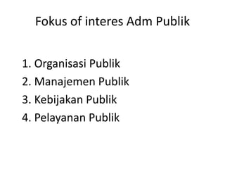Fokus of interes Adm Publik
1. Organisasi Publik
2. Manajemen Publik
3. Kebijakan Publik
4. Pelayanan Publik
 
