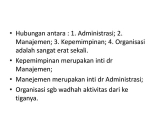 • Hubungan antara : 1. Administrasi; 2.
Manajemen; 3. Kepemimpinan; 4. Organisasi
adalah sangat erat sekali.
• Kepemimpinan merupakan inti dr
Manajemen;
• Manejemen merupakan inti dr Administrasi;
• Organisasi sgb wadhah aktivitas dari ke
tiganya.
 