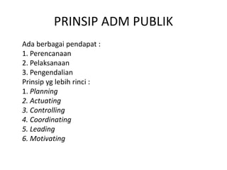 PRINSIP ADM PUBLIK
Ada berbagai pendapat :
1. Perencanaan
2. Pelaksanaan
3. Pengendalian
Prinsip yg lebih rinci :
1. Planning
2. Actuating
3. Controlling
4. Coordinating
5. Leading
6. Motivating
 
