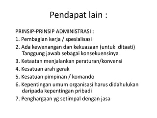 Pendapat lain :
PRINSIP-PRINSIP ADMINISTRASI :
1. Pembagian kerja / spesialisasi
2. Ada kewenangan dan kekuasaan (untuk ditaati)
Tanggung jawab sebagai konsekuensinya
3. Ketaatan menjalankan peraturan/konvensi
4. Kesatuan arah gerak
5. Kesatuan pimpinan / komando
6. Kepentingan umum organisasi harus didahulukan
daripada kepentingan pribadi
7. Penghargaan yg setimpal dengan jasa
 