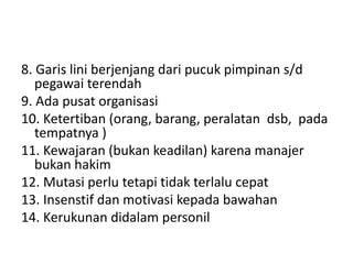 8. Garis lini berjenjang dari pucuk pimpinan s/d
pegawai terendah
9. Ada pusat organisasi
10. Ketertiban (orang, barang, peralatan dsb, pada
tempatnya )
11. Kewajaran (bukan keadilan) karena manajer
bukan hakim
12. Mutasi perlu tetapi tidak terlalu cepat
13. Insenstif dan motivasi kepada bawahan
14. Kerukunan didalam personil
 