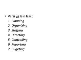 • Versi yg lain lagi :
1. Planning
2. Organizing
3. Staffing
4. Directing
5. Controlling
6. Reporting
7. Bugeting
 