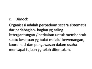 c. Dimock
Organisasi adalah perpaduan secara sistematis
daripadabagian- bagian yg saling
ketergantungan / berkaitan untuk membentuk
suatu kesatuan yg bulat melalui kewenangan,
koordinasi dan pengawasan dalam usaha
mencapai tujuan yg telah ditentukan.
 