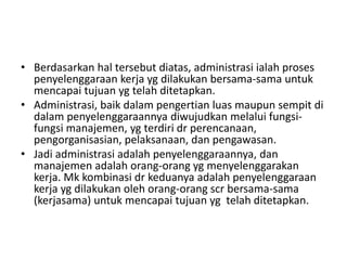 • Berdasarkan hal tersebut diatas, administrasi ialah proses
penyelenggaraan kerja yg dilakukan bersama-sama untuk
mencapai tujuan yg telah ditetapkan.
• Administrasi, baik dalam pengertian luas maupun sempit di
dalam penyelenggaraannya diwujudkan melalui fungsi-
fungsi manajemen, yg terdiri dr perencanaan,
pengorganisasian, pelaksanaan, dan pengawasan.
• Jadi administrasi adalah penyelenggaraannya, dan
manajemen adalah orang-orang yg menyelenggarakan
kerja. Mk kombinasi dr keduanya adalah penyelenggaraan
kerja yg dilakukan oleh orang-orang scr bersama-sama
(kerjasama) untuk mencapai tujuan yg telah ditetapkan.
 