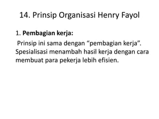 14. Prinsip Organisasi Henry Fayol
1. Pembagian kerja:
Prinsip ini sama dengan “pembagian kerja”.
Spesialisasi menambah hasil kerja dengan cara
membuat para pekerja lebih efisien.
 