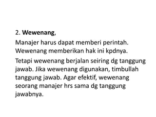2. Wewenang,
Manajer harus dapat memberi perintah.
Wewenang memberikan hak ini kpdnya.
Tetapi wewenang berjalan seiring dg tanggung
jawab. Jika wewenang digunakan, timbullah
tanggung jawab. Agar efektif, wewenang
seorang manajer hrs sama dg tanggung
jawabnya.
 