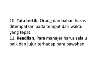 10. Tata tertib, Orang dan bahan harus
ditempatkan pada tempat dari waktu
yang tepat.
11. Keadilan, Para manajer harus selalu
baik dan jujur terhadap para bawahan
 