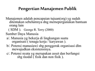 Pengertian Manajemen Publik
Manajemen adalah pencapaian tujuan(org) yg sudah
ditentukan sebelumnya dng memepergunakan bantuan
orang lain
( SDM ). George R. Terry (2000)
Sumber Daya Manusia
a/. Manusia yg bekerja di lingkungan suatu
organisasi ( tenaga kerja / karyawan ).
b/. Potensi manusiawi sbg penggerak organisasi dlm
mewujudkan eksistensinya.
c/. Potensi nyata yg merupakan asset dan berfungsi
sbg modal ( fisik dan non fisik ).
 