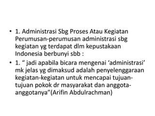 • 1. Administrasi Sbg Proses Atau Kegiatan
Perumusan-perumusan administrasi sbg
kegiatan yg terdapat dlm kepustakaan
Indonesia berbunyi sbb :
• 1. “ jadi apabila bicara mengenai ‘administrasi’
mk jelas yg dimaksud adalah penyelenggaraan
kegiatan-kegiatan untuk mencapai tujuan-
tujuan pokok dr masyarakat dan anggota-
anggotanya”(Arifin Abdulrachman)
 