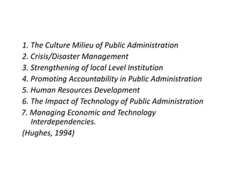 1. The Culture Milieu of Public Administration
2. Crisis/Disaster Management
3. Strengthening of local Level Institution
4. Promoting Accountability in Public Administration
5. Human Resources Development
6. The Impact of Technology of Public Administration
7. Managing Economic and Technology
Interdependencies.
(Hughes, 1994)
 
