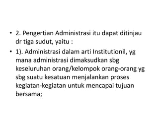 • 2. Pengertian Administrasi itu dapat ditinjau
dr tiga sudut, yaitu :
• 1). Administrasi dalam arti Institutionil, yg
mana administrasi dimaksudkan sbg
keseluruhan orang/kelompok orang-orang yg
sbg suatu kesatuan menjalankan proses
kegiatan-kegiatan untuk mencapai tujuan
bersama;
 