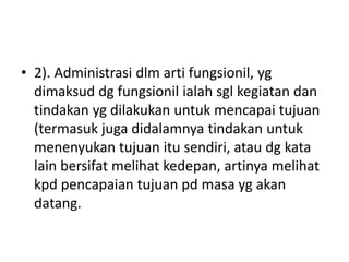 • 2). Administrasi dlm arti fungsionil, yg
dimaksud dg fungsionil ialah sgl kegiatan dan
tindakan yg dilakukan untuk mencapai tujuan
(termasuk juga didalamnya tindakan untuk
menenyukan tujuan itu sendiri, atau dg kata
lain bersifat melihat kedepan, artinya melihat
kpd pencapaian tujuan pd masa yg akan
datang.
 