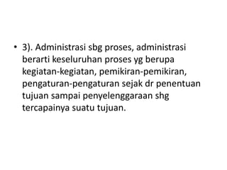 • 3). Administrasi sbg proses, administrasi
berarti keseluruhan proses yg berupa
kegiatan-kegiatan, pemikiran-pemikiran,
pengaturan-pengaturan sejak dr penentuan
tujuan sampai penyelenggaraan shg
tercapainya suatu tujuan.
 