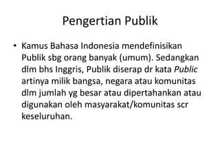 Pengertian Publik
• Kamus Bahasa Indonesia mendefinisikan
Publik sbg orang banyak (umum). Sedangkan
dlm bhs Inggris, Publik diserap dr kata Public
artinya milik bangsa, negara atau komunitas
dlm jumlah yg besar atau dipertahankan atau
digunakan oleh masyarakat/komunitas scr
keseluruhan.
 