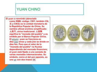 YUAN CHINO
El yuan o renminbi (abreviado
como RMB; código: CNY; también CN,
元 y CN元) es la unidad monetaria de
la Repúblic...